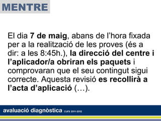 MENTRE

El dia 7 de maig, abans de l’hora fixada
per a la realització de les proves (és a
dir: a les 8:45h.), la direcció del centre i
l’aplicador/a obriran els paquets i
comprovaran que el seu contingut sigui
correcte. Aquesta revisió es recollirà a
l’acta d’aplicació (…).
 