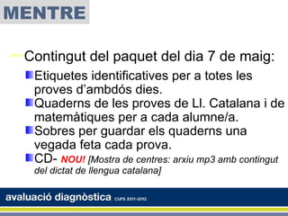 MENTRE

Contingut del paquet del dia 7 de maig:
   Etiquetes identificatives per a totes les
   proves d’ambdós dies.
   Quaderns de les proves de Ll. Catalana i de
   matemàtiques per a cada alumne/a.
   Sobres per guardar els quaderns una
   vegada feta cada prova.
   CD- NOU! [Mostra de centres: arxiu mp3 amb contingut
   del dictat de llengua catalana]
 