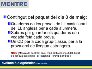 MENTRE

 Contingut del paquet del dia 8 de maig:
  Quaderns de les proves de Ll. castellana i
  de Ll. anglesa per a cada alumne/a.
  Sobres per guardar els quaderns una
  vegada feta cada prova.
  Un CD per a cada grup-classe, per a la
  prova oral de llengua estrangera.
   NOU [Mostra de centres: arxiu mp3 amb contingut del dictat
   de llengua castellana i el “listening” (prova d’anglé s)]
 