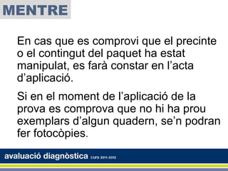 MENTRE

 En cas que es comprovi que el precinte
 o el contingut del paquet ha estat
 manipulat, es farà constar en l’acta
 d’aplicació.
 Si en el moment de l’aplicació de la
 prova es comprova que no hi ha prou
 exemplars d’algun quadern, se’n podran
 fer fotocòpies.
 