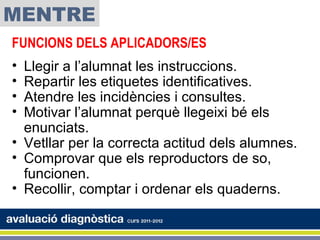 MENTRE
FUNCIONS DELS APLICADORS/ES
• Llegir a l’alumnat les instruccions.
• Repartir les etiquetes identificatives.
• Atendre les incidències i consultes.
• Motivar l’alumnat perquè llegeixi bé els
  enunciats.
• Vetllar per la correcta actitud dels alumnes.
• Comprovar que els reproductors de so,
  funcionen.
• Recollir, comptar i ordenar els quaderns.
 