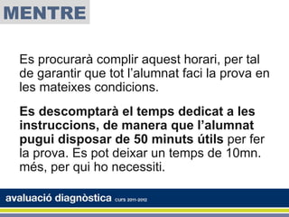 MENTRE

 Es procurarà complir aquest horari, per tal
 de garantir que tot l’alumnat faci la prova en
 les mateixes condicions.
 Es descomptarà el temps dedicat a les
 instruccions, de manera que l’alumnat
 pugui disposar de 50 minuts útils per fer
 la prova. Es pot deixar un temps de 10mn.
 més, per qui ho necessiti.
 