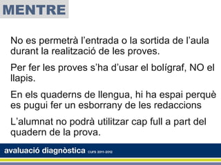 MENTRE

No es permetrà l’entrada o la sortida de l’aula
durant la realització de les proves.
Per fer les proves s’ha d’usar el bolígraf, NO el
llapis.
En els quaderns de llengua, hi ha espai perquè
es pugui fer un esborrany de les redaccions
L’alumnat no podrà utilitzar cap full a part del
quadern de la prova.
 