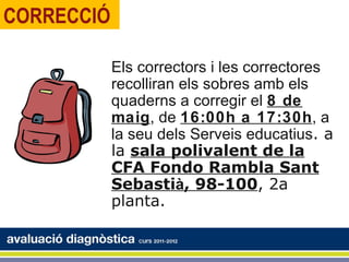CORRECCIÓ

            Els correctors i les correctores
            recolliran els sobres amb els
            quaderns a corregir el 8 de
            maig, de 16:00h a 17:30h, a
            la seu dels Serveis educatius. a
            la sala polivalent de la
            CFA Fondo Rambla Sant
            Sebastià, 98-100, 2a
            planta.
 