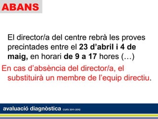 ABANS


 El director/a del centre rebrà les proves
 precintades entre el 23 d’abril i 4 de
 maig, en horari de 9 a 17 hores (…)
En cas d’absència del director/a, el
 substituirà un membre de l’equip directiu.
 