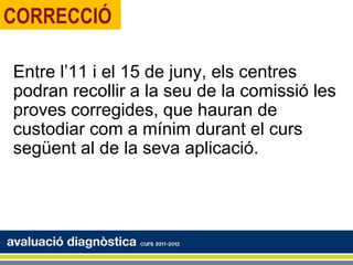 CORRECCIÓ

Entre l’11 i el 15 de juny, els centres
podran recollir a la seu de la comissió les
proves corregides, que hauran de
custodiar com a mínim durant el curs
següent al de la seva aplicació.
 