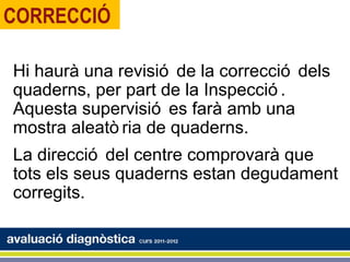 CORRECCIÓ

Hi haurà una revisió de la correcció dels
quaderns, per part de la Inspecció .
Aquesta supervisió es farà amb una
mostra aleatò ria de quaderns.
La direcció del centre comprovarà que
tots els seus quaderns estan degudament
corregits.
 