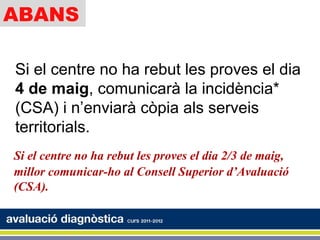 ABANS

Si el centre no ha rebut les proves el dia
4 de maig, comunicarà la incidència*
(CSA) i n’enviarà còpia als serveis
territorials.
Si el centre no ha rebut les proves el dia 2/3 de maig,
millor comunicar-ho al Consell Superior d’Avaluació
(CSA).
 