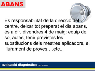 ABANS

Es responsabilitat de la direcció del
centre, deixar tot preparat el dia abans,
és a dir, divendres 4 de maig: equip de
so, aules, tenir previstes les
substitucions dels mestres aplicadors, el
lliurament de proves …etc..
 