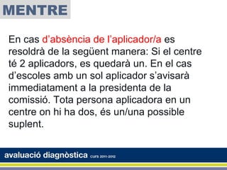 MENTRE
En cas d’absència de l’aplicador/a es
resoldrà de la següent manera: Si el centre
té 2 aplicadors, es quedarà un. En el cas
d’escoles amb un sol aplicador s’avisarà
immediatament a la presidenta de la
comissió. Tota persona aplicadora en un
centre on hi ha dos, és un/una possible
suplent.
 