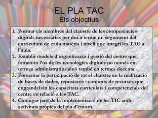 EL PLA TAC Els objectius Formar els membres del claustre de les competències digitals necessàries per dur a terme un seguiment del currículum de cada matèria i nivell que integri les TAC a l’aula.  Establir models d’organització i gestió del centre que fomentin l’ús de les tecnologies digitals no només en termes administratius sinó també en termes docents.  Fomentar la participació de tot el claustre en la realització de bases de dades, repositaris i conjunts de recursos que engrandeixin les capacitats curriculars i competencials del centre en relació a les TAC.  Conjugar part de la implementació de les TIC amb activitats pròpies del pla d’entorn.  