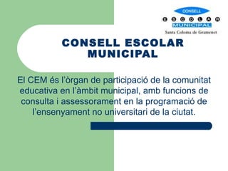 CONSELL ESCOLAR MUNICIPAL El CEM és l’òrgan de participació de la comunitat educativa en l’àmbit municipal, amb funcions de consulta i assessorament en la programació de l’ensenyament no universitari de la ciutat. 
