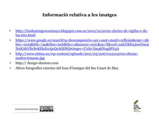 Informació relativa a les imatges
• http://losdomingoscocinoyo.blogspot.com.es/2012/10/arroz-clarico-de-vigilia-o-de-
los-tres.html
• https://www.google.es/search?q=descomposicio+arc+sant+marti+reflexio&espv=2&
biw=1029&bih=749&tbm=isch&tbo=u&source=univ&sa=X&ved=0ahUKEwj0wO2on
NnKAhVB1BoKHaE0AjcQsAQIHQ#imgrc=Ci1hi-Zm4kNugM%3A
• http://www.nittua.eu/wp-content/uploads/2011/03/20071115124702-chema-
madoz-tenazas.jpg
• http:// design-dautore.com
• Altres fotografies extretes del fons d’imatges del Sec Canet de Mar.
 