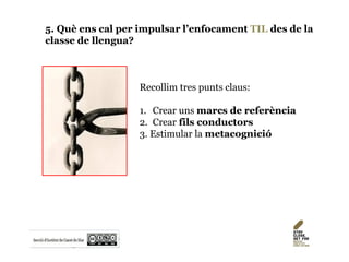 5. Què ens cal per impulsar l’enfocament TIL des de la
classe de llengua?
Recollim tres punts claus:
1. Crear uns marcs de referència
2. Crear fils conductors
3. Estimular la metacognició
 