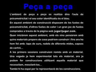 Peça a peça
L'ambient de peça a peça es realitza dins l'aula de
psicomotricitat i el seu color identificatiu és el blau.
En aquest ambient de construcció disposam de les fustes de
psicomotricitat, d'altres fustes de color i un gran joc de fustes
comprades a través de la pàgina web jugarijugar.com.
Quan iniciàrem aquest ambient, amb els nins pensàrem amb
quins materials propers de casa podríem construir i fins ara ho
hem fet amb: taps de suro, rodets de diferents mides, capses
de cartró...
A les primers sessions construíem només amb un material.
Una vegada ja hem experimentat tots els material, ara ja
podem fer construccions utilitzant aquells material que
necessitam, mesclant-los...
També hi ha espai per la representació de les construccions.
 