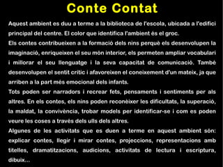 Conte Contat
Aquest ambient es duu a terme a la biblioteca de l'escola, ubicada a l'edifici
principal del centre. El color que identifica l'ambient és el groc.
Els contes contribueixen a la formació dels nins perquè els desenvolupen la
imaginació, enriqueixen el seu món interior, els permeten ampliar vocabulari
i millorar el seu llenguatge i la seva capacitat de comunicació. També
desenvolupen el sentit crític i afavoreixen el coneixement d'un mateix, ja que
arriben a la part més emocional dels infants.
Tots poden ser narradors i recrear fets, pensaments i sentiments per als
altres. En els contes, els nins poden reconèixer les dificultats, la superació,
la maldat, la convivència, trobar models per identificar-se i com es poden
veure les coses a través dels ulls dels altres.
Algunes de les activitats que es duen a terme en aquest ambient són:
explicar contes, llegir i mirar contes, projeccions, representacions amb
titelles, dramatitzacions, audicions, activitats de lectura i escriptura,
dibuix...
 