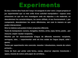 Experiments
Es duu a terme dins l'aula de 5 anys i té assignat el color verd. L'espai propicia el
joc experimental que va més enllà d'una activitat manipulativa i suposa unes
actuacions en què els nins investiguen amb els objectes o els materials, en
descobreixen les característiques, les seves utilitats, el seu funcionament. I, per
comparació, descobreixen les seves diferències, així com la manera en què
poden interaccionar.
Dins la mateixa aula podem trobar propostes diferents.
Taula de manipulació: ciurons, mongetes, llenties, arròs, sopa, farina, pasta... per
mesurar, omplir i buidar recipients...
Ribelles per fer transvasaments d'aigua de diferents maneres: recipients,
xeringues, tubs... i experimentar amb els tres estats de l'aigua (líquid, sòlid i
gasós)
Taules per experiments més concrets: mescles i dissolucions, mescla de colors
primaris...
Caixa de llum: per pintar amb farina, cacau, observar objectes translúcids i
opacs, mescla de colors amb paper de cel·lofana...
 