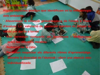 5. Conclusions
Alguns aspectes positius que identificam en la metodologia
dels ambients:
 Afavoreixen la intenció globalitzadora de l'etapa a l'hora
d'avaluar. La    valoració de qualsevol membre de l'etapa és
vàlida per dur-la a terme.
  Ens permeten compartir els interessos i motivacions
   entre les diferents mestres
  Reducció de la ràtio
  Permeten respectar els diferents ritmes d'aprenentatge,
   atendre la diversitat de l'alumnat i oferir una atenció més
   individualitzada
 