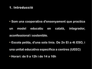 1. Introducció



 Som una cooperativa d'ensenyament que practica

un   model    educatiu    en    català,   integrador,

aconfessional i sostenible.

 Escola petita, d'una sola línia. De 2n EI a 4t ESO, i

una unitat educativa específica a centres (UEEC)

 Horari: de 9 a 12h i de 14 a 16h
 