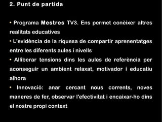 2. Punt de partida


 Programa Mestres TV3. Ens permet conèixer altres
realitats educatives
 L'evidència de la riquesa de compartir aprenentatges
entre les diferents aules i nivells
 Alliberar tensions dins les aules de referència per
aconseguir un ambient relaxat, motivador i educatiu
alhora
   Innovació: anar cercant nous corrents, noves
maneres de fer, observar l'efectivitat i encaixar-ho dins
el nostre propi context
 