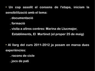 Un cop assolit el consens de l'etapa, iniciam la
sensibilització amb el tema:
  . documentació
  . formació
  . visita a altres centres: Marina de Llucmajor,
    Establiments, El Martinet (el proper 25 de maig)


 Al llarg del curs 2011-2012 ja posam en marxa dues
experiències:
  . racons de cicle
  . jocs de pati
 