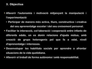 3. Objectius


Afavorir l'autonomia i motivació mitjançant la manipulació i
l'experimentació
●
    Participar de manera més activa, lliure, constructiva i creativa
     del seu aprenentatge escolar i del seu creixement personal.
Facilitar la interacció, col·laboració i cooperació entre infants de
diferents edats, on es donin relacions d'ajuda mútua, amb
creació de grups heterogenis pel que fa a edat, nivell
d'aprenentatge i interessos.
Desenvolupar les habilitats socials per aprendre a afrontar
situacions de la vida quotidiana.
Afavorir el treball de forma autònoma i amb responsabilitat.
 