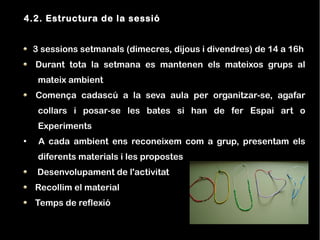 4.2. Estructura de la sessió


    3 sessions setmanals (dimecres, dijous i divendres) de 14 a 16h
    Durant tota la setmana es mantenen els mateixos grups al
     mateix ambient
    Comença cadascú a la seva aula per organitzar-se, agafar
     collars i posar-se les bates si han de fer Espai art o
     Experiments
●
     A cada ambient ens reconeixem com a grup, presentam els
     diferents materials i les propostes
     Desenvolupament de l'activitat
    Recollim el material
    Temps de reflexió
 