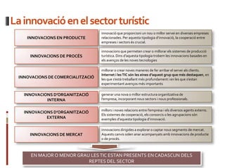 La ԲԴǱó en el sector turístic
                                    ԲԴǱó que proporcioni un nou o millor servei en diverses empreses
     INNOVACIONS EN PRODUCTE        relacionades. Per aquesta tipologia d’ԲԴǱó, la cooperació entre
                                    empreses i sectors és crucial.

                                    innovacions que permeten crear o millorar els sistemes de producció
      INNOVACIONS DE PROCÉS         turística. Dins d’aquesta tipologia trobem les innovacions basades en
                                    els avenços de les noves tecnologies

                                    millorar o crear noves maneres de fer arribar el servei als clients.
                                    Internet i les TIC són les eines d’aquest grup que més destaquen, en
  INNOVACIONS DE COMERCIALITZACIÓ   les que s’està treballant més profundament i en les que s’estan
                                    experimentant avenços més importants

    INNOVACIONS D’ORGANITZACIÓ      generar una nova o millor estructura organitzativa de
             INTERNA                l’empresa, incorporant nous sectors i nous professionals.


                                    millors i noves relacions entre l’empresa i els diversos agents externs.
    INNOVACIONS D’ORGANITZACIÓ
                                    Els sistemes de cooperació, els consorcis o les agrupacions són
             EXTERNA                exemples d’aquesta tipologia d’ԲԴǱó.

                                    innovacions dirigides a explorar o captar nous segments de mercat.
      INNOVACIONS DE MERCAT         Aquests canvis solen anar acompanyats amb innovacions de producte
                                    o de procés.



       EN MAJOR O MENOR GRAU LES TIC ESTAN PRESENTS EN CADASCUN DELS
                            REPTES DEL SECTOR
 