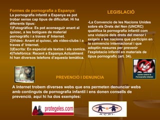 Formes de pornografia a Espanya: La pornografia infantil a Espanya es pot trobar sense cap tipus de dificultat. Hi ha diferents tipus: 1)Fotogràfica: Es pot aconseguir anant al quiosc, a les botigues de material pornogràfic i a traves d’ Internet. 2)Video: Anant al quiosc, als video-clubs i a traves d’ Internet. 3)Escrita: En especial els textos i els comics. 4)Telefònica: Recent a Espanya.Actualment hi han diversos telefons d’aquesta temàtica. LEGISLACIÓ -La Convencio de les Nacions Unides sobre els Drets del Nen (UNCRC) qualifica la pornografia infantil com una violacio dels drets del menor i exigeix a les nacions que participin en la convencio internacional i que adoptin mesures per prevenir l'explotacio infantil en materials de tipus pornografic (art. 34).   PREVENCIÓ I DENUNCIA A Internet trobem diverses webs que ens permeten denunciar webs amb continguts de pornografia infantil i ens donen consells de prevenció ,  aquí hi ha dos exemples: 