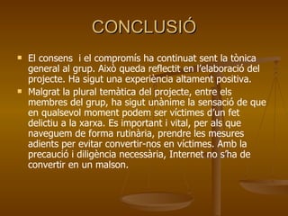 CONCLUSIÓ El consens  i el compromís ha continuat sent la tònica general al grup. Això queda reflectit en l’elaboració del projecte. Ha sigut una experiència altament positiva. Malgrat la plural temàtica del projecte, entre els membres del grup, ha sigut unànime la sensació de que en qualsevol moment podem ser víctimes d’un fet delictiu a la xarxa. Es important i vital, per als que naveguem de forma rutinària, prendre les mesures adients per evitar convertir-nos en víctimes. Amb la precaució i diligència necessària, Internet no s’ha de convertir en un malson. 