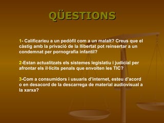 QÜESTIONS 1 - Calificarieu a un pedòfil com a un malalt? Creus que el càstig amb la privació de la llibertat pot reinsertar a un condemnat per pornografia infantil? 2 -Estan actualitzats els sistemes legislatiu i judicial per afrontar els il·lícits penals que envolten les TIC?   3 -Com a consumidors i usuaris d’internet, esteu d’acord o en desacord de la descarrega de material audiovisual a la xarxa?   