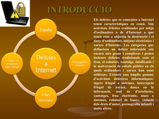 INTRODUCCIÓ Els delictes que es comenten a Internet tenen característiques en comú. Són activitats il·lícites realitzades per mitjà d'ordinadors o de d'Internet o que tenen com a objectiu la destrucció i el dany d'ordinadors, mitjans electrònics i xarxes d'Internet. Les categories que defineixen un delicte informàtic són encara més grans i complexes i poden incloure delictes tradicionals com el frau, el robatori, xantatge, falsificació i la malversació de cabals públics en els quals ordinadors i xarxes han estat utilitzats. Existeix una àmplia gamma d'activitats delictives informàtiques: ingrés il·legal a sistemes, intercepció il·legal de xarxes, danys en la informació, mal ús d'artefactes, xantatges, frau electrònic, atacs a sistemes, robatori de bancs, violació dels drets d'autor, pornografia infantil i molts altres. 