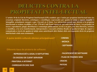 DELICTES CONTRA LA PROPIETAT INTEL·LECTUAL L’article 10 de la Llei de Propietat Intel·lectual (LPI) estableix que s’entén per propietat intel·lectual totes les creacions originals literàries, artístiques o científiques expressades per qualsevol mitjà o suport, tangible o intangible, actualment conegut o que s’inventi en el futur. Les infraccions penals que afecten a la propietat intel·lectual es troben recollides a l’art. 270 del Codi Penal espanyol: qui amb ànim de lucre i en perjudici de tercer, reprodueixi, plagiï, distribueixi o comuniqui públicament, en tot o en part, una obra literària, artística o científica, o la seva transformació, interpretació o execució artística fixada en qualsevol tipus de suport o comunicada a través de qualsevol mitjà sense autorització dels titulars dels corresponents drets de propietat intel·lectual o dels seus cessionaris .  A quins àmbits culturals afecten principalment? -  CINEMA -  MÚSICA -  SOFTWARE Diferents tipus de pirateria de software: -  REPRODUCCIÓ IL·LEGAL O SOFTLIFTING -  ÙS EXCESIU DE CLIENT SERVIDOR -  PIRATERIA A INTERNET -  CARREGAR EN DISC DUR -  FALSIFICACIÓ DE SOFTWARE -  PLAGI DE PÁGINES WEB -  CRACKS -  PATCHS 