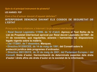 Com s’ha d’actuar davant d’aquest delictes? •  Reial Decret Legislatiu 1/1996, de 12 d’abril.  Aprova el Text Refós de la Llei de Propietat Intel·lectual aprovat per Reial decret Legislatiu 22/1987, de 11 de novembre, que regularitza, aclareix i harmonitza les disposicions legals vigents sobre la matèria.  •   Llei 17/2001, de 7 desembre.  Marques. •   Directiva 91/250/CEE, de 14 de maig de 1991,  del Consell sobre la protecció jurídica dels programes d’ordinador.  •   Directiva 2001/29/CE, de 22 de maig de 2001, del Parlament Europeu i del Consell.  Drets d’autor. Harmonització de determinats aspectes dels drets d’autor i drets afins als drets d’autor en la societat de la informació. INTERPOSSAR DENUNCIA DAVANT ELS COSSOS DE SEGURETAT DE L’ESTAT Quin és el principal instrument de pirateria? LES XARXES  P2P Principals lleis relatives a Internet i la propietat intel·lectual: 