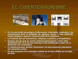 EL CIBERTERRORISME És l’ús del mitjà tecnològic d’informació, informàtic, electrònic i de comunicació amb el propòsit de generar terror a una població, classe dirigent o govern, causant amb ell la violència. La finalitat pot ser econòmica, religiosa o política, principalment. Sorgeix des de que es coneix Internet bàsicament i arran dels atemptats del 11-S és una amenaça més proliferada (l’atac es va dissenyar per ordinador). El ciberterrorisme facilita l’anonimat i la interconnexió planetària per perpretar actes. Es una evolució d’un concepte violent en el món offline en un món on-line. 