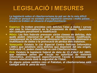 LEGISLACIÓ I MESURES La legislació sobre el ciberterrorisme és pot ser de lo més difícil d’explicar perquè no existeix una legislació comuna i molts països encara es troben en situació d’experimentació: Espanya:  Es troben previstos com delictes l’atac a dades i xarxes així com la intercaptació en la transmissió de dades. Igualment són castigats penalment la modificació Mèxic:  Les lleis federals preveuen vàries classes de delictes, dels quals poden relacionar-se amb el ciberterrorisme: modificació, coneixement de la informació, eliminació i destrucció, eliminació o inutilització de dades o la provocació de pèrdua dels mateixos. Veneçuela:  Existeix la Llei Especial Contra Delictes Informàtics (2001) que estableix vàris delictes que depenent del seu origen, motivació i fi, poden classificar-se com Ciberterrorisme.  EUA:  Existeix la legislació federal de data de 15 d’abril del 2002, que estableix penes per l’accés no autoritzat de sistemes informàtics, previnguent específicament l’accés a sistemes del Govern relacionats amb la seguretat de l’Estat. En alguns països asiàtics com el Pakistan, el ciberterrorisme està castigat amb la  pena de mort .  