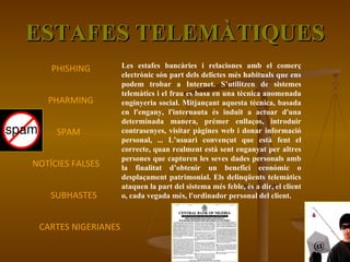 ESTAFES TELEMÀTIQUES Les estafes bancàries i relaciones amb el comerç electrònic són part dels delictes més habituals que ens podem trobar a Internet. S’utilitzen de sistemes telemàtics i el frau es basa en una tècnica anomenada enginyeria social. Mitjançant aquesta tècnica, basada en l'engany, l'internauta és induït a actuar d'una determinada manera, prémer enllaços, introduir contrasenyes, visitar pàgines web i donar informació personal, ... L’usuari convençut que està fent el correcte, quan realment està sent enganyat per altres persones que capturen les seves dades personals amb la finalitat d’obtenir un benefici econòmic o desplaçament patrimonial. Els delinqüents telemàtics ataquen la part del sistema més feble, és a dir, el client o, cada vegada més, l'ordinador personal del client. PHISHING PHARMING SPAM NOTÍCIES FALSES SUBHASTES CARTES NIGERIANES 