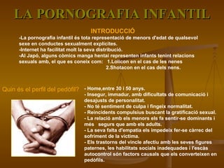 LA PORNOGRAFIA INFANTIL INTRODUCCIÓ -La pornografia infantil és tota representació de menors d'edat de qualsevol sexe en conductes sexualment explícites.  -Internet ha facilitat molt la seva distribució. -Al Japó, alguns còmics manga hentai representen infants tenint relacions sexuals amb, el que es coneix com:  1.Lolicon en el cas de les nenes 2.Shotacon en el cas dels nens. Quin és el perfil del pedòfil? -  Home,entre 30 i 50 anys.  - Insegur, immadur, amb dificultats de comunicació i desajusts de personalitat. - No té sentiment de culpa i fingeix normalitat. - Reincidents compulsius buscant la gratificació sexual.  - La relació amb els menors els fa sentir-se dominants i més  segurs que amb els adults. - La seva falta d'empatia els impedeix fer-se càrrec del sofriment de la víctima. - Els trastorns del vincle afectiu amb les seves figures paternes, les habilitats socials inadequades i l'escàs autocontrol són factors causals que els converteixen en pedòfils. 