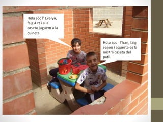 Hola soc l’Izan, faig
segon i aquesta es la
nostra caseta del
pati.
Hola sóc l’ Evelyn,
faig 4 rt i a la
caseta juguem a la
cuineta.
 