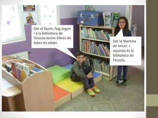 Sóc el Quim, faig segon
i a la biblioteca de
l’escola tenim llibres de
totes les edats. Sóc la Martina
de tercer i
aquesta és la
biblioteca de
l’escola.
 