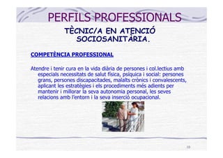 PERFILS PROFESSIONALS
              TÈCNIC/A EN ATENCIÓ
                SOCIOSANITÀRIA.
COMPETÈNCIA PROFESSIONAL

Atendre i tenir cura en la vida diària de persones i col.lectius amb
   especials necessitats de salut física, psíquica i social: persones
   grans, persones discapacitades, malalts crònics i convalescents,
   aplicant les estratègies i els procediments més adients per
   mantenir i millorar la seva autonomia personal, les seves
   relacions amb l’entorn i la seva inserció ocupacional.




                                                                    10
 