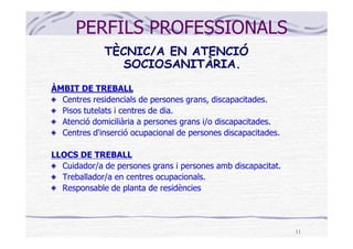 PERFILS PROFESSIONALS
             TÈCNIC/A EN ATENCIÓ
               SOCIOSANITÀRIA.
ÀMBIT DE TREBALL
  Centres residencials de persones grans, discapacitades.
  Pisos tutelats i centres de dia.
  Atenció domiciliària a persones grans i/o discapacitades.
  Centres d'inserció ocupacional de persones discapacitades.

LLOCS DE TREBALL
  Cuidador/a de persones grans i persones amb discapacitat.
  Treballador/a en centres ocupacionals.
  Responsable de planta de residències




                                                               11
 
