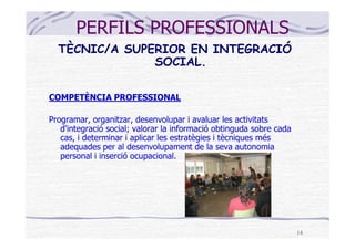 PERFILS PROFESSIONALS
  TÈCNIC/A SUPERIOR EN INTEGRACIÓ
               SOCIAL.

COMPETÈNCIA PROFESSIONAL

Programar, organitzar, desenvolupar i avaluar les activitats
   d'integració social; valorar la informació obtinguda sobre cada
   cas, i determinar i aplicar les estratègies i tècniques més
   adequades per al desenvolupament de la seva autonomia
   personal i inserció ocupacional.




                                                                     14
 