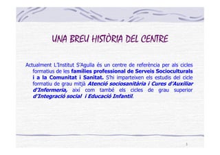 UNA BREU HISTÒRIA DEL CENTRE

Actualment L’Institut S’Agulla és un centre de referència per als cicles
   formatius de les famílies professional de Serveis Socioculturals
   i a la Comunitat i Sanitat. S’hi imparteixen els estudis del cicle
   formatiu de grau mitjà Atenció sociosanitària i Cures d’Auxiliar
   d’Infermeria, així com també els cicles de grau superior
   d’Integració social i Educació Infantil.




                                                                    3
 