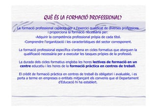 QUÈ ÉS LA FORMACIÓ PROFESSIONAL?
La formació professional capacita per a l'exercici qualificat de diverses professions
                     i proporciona la formació necessària per:
            -Adquirir la competència professional pròpia de cada títol.
     -Comprendre l'organització i les característiques del sector corresponent.

 La formació professional específica s'ordena en cicles formatius que atorguen la
    qualificació necessària per a executar les tasques pròpies de la professió.

 La durada dels cicles formatius engloba les hores lectives de formació en un
  centre educatiu i les hores de la formació pràctica en centres de treball.

 El crèdit de formació pràctica en centres de treball és obligatori i avaluable, i es
porta a terme en empreses o entitats mitjançant els convenis que el Departament
                             d'Educació hi ha establert.
 