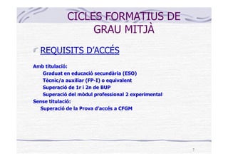CICLES FORMATIUS DE
                  GRAU MITJÀ
  REQUISITS D’ACCÉS
Amb titulació:
   Graduat en educació secundària (ESO)
   Tècnic/a auxiliar (FP-I) o equivalent
   Superació de 1r i 2n de BUP
   Superació del mòdul professional 2 experimental
Sense titulació:
  Superació de la Prova d’accés a CFGM




                                                     7
 