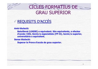 CICLES FORMATIUS DE
                 GRAU SUPERIOR
   REQUISITS D’ACCÉS
Amb titulació:
  Batxillerat (LOGSE) o equivalent. Són equivalents, a efectes
  d'accés: COU, tècnic/a especialista (FP-II), tecnic/a superior,
  universitària o equivalent.
Sense titulació:
  Superar la Prova d'accés de grau superior.




                                                                    9
 