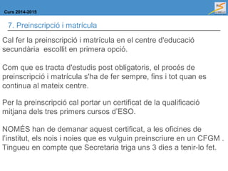 Curs 2014-2015
7. Preinscripció i matrícula
Cal fer la preinscripció i matrícula en el centre d'educació
secundària escollit en primera opció.
Com que es tracta d'estudis post obligatoris, el procés de
preinscripció i matrícula s'ha de fer sempre, fins i tot quan es
continua al mateix centre.
Per la preinscripció cal portar un certificat de la qualificació
mitjana dels tres primers cursos d’ESO.
NOMÉS han de demanar aquest certificat, a les oficines de
l’institut, els nois i noies que es vulguin preinscriure en un CFGM .
Tingueu en compte que Secretaria triga uns 3 dies a tenir-lo fet.
 