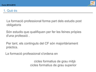 Curs 2014-2015
1. Què és
La formació professional forma part dels estudis post
obligatoris
Són estudis que qualifiquen per fer les feines pròpies
d'una professió .
Per tant, els continguts del CF són majoritàriament
pràctics.
La formació professional s'ordena en
cicles formatius de grau mitjà
cicles formatius de grau superior
 