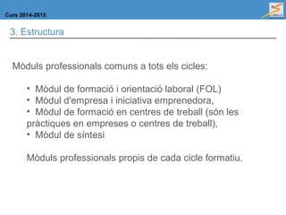 Curs 2014-2015
3. Estructura
Mòduls professionals comuns a tots els cicles:
• Mòdul de formació i orientació laboral (FOL)
• Mòdul d'empresa i iniciativa emprenedora,
• Mòdul de formació en centres de treball (són les
pràctiques en empreses o centres de treball),
• Mòdul de síntesi
Mòduls professionals propis de cada cicle formatiu.
 